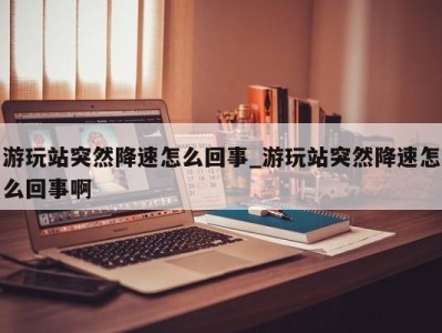 泉州游玩站突然降速怎么回事_游玩站突然降速怎么回事啊 