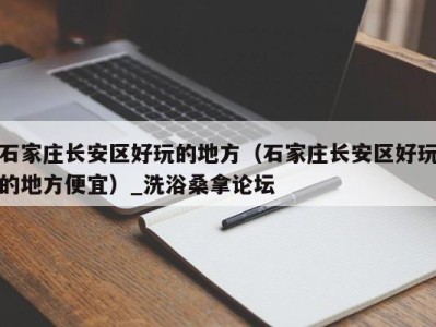 泉州石家庄长安区好玩的地方（石家庄长安区好玩的地方便宜）_洗浴桑拿论坛