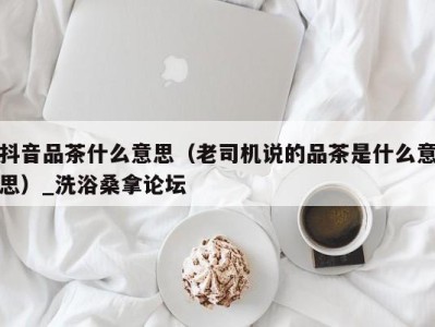 泉州抖音品茶什么意思（老司机说的品茶是什么意思）_洗浴桑拿论坛