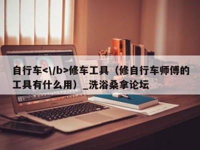 泉州自行车修车工具（修自行车师傅的工具有什么用）_洗浴桑拿论坛