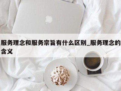 泉州服务理念和服务宗旨有什么区别_服务理念的含义 