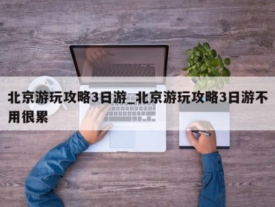 泉州北京游玩攻略3日游_北京游玩攻略3日游不用很累 