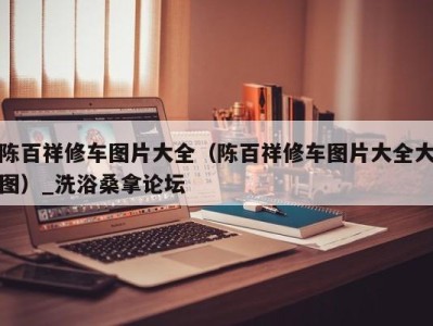 泉州陈百祥修车图片大全（陈百祥修车图片大全大图）_洗浴桑拿论坛