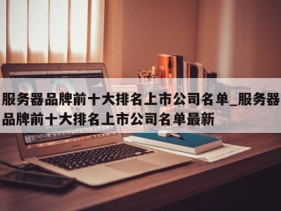 泉州服务器品牌前十大排名上市公司名单_服务器品牌前十大排名上市公司名单最新 