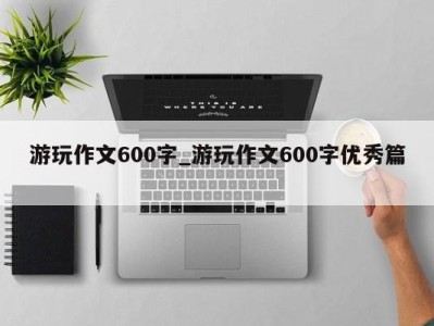 泉州游玩作文600字_游玩作文600字优秀篇 