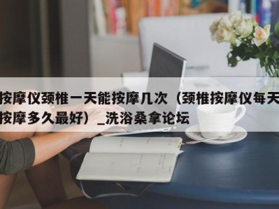 泉州按摩仪颈椎一天能按摩几次（颈椎按摩仪每天按摩多久最好）_洗浴桑拿论坛