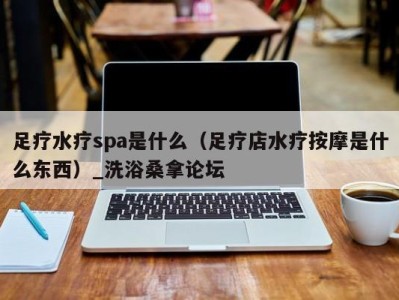 泉州足疗水疗spa是什么（足疗店水疗按摩是什么东西）_洗浴桑拿论坛