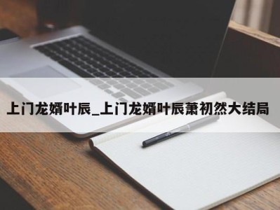 泉州上门龙婿叶辰_上门龙婿叶辰萧初然大结局 