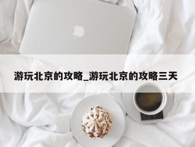 泉州游玩北京的攻略_游玩北京的攻略三天 