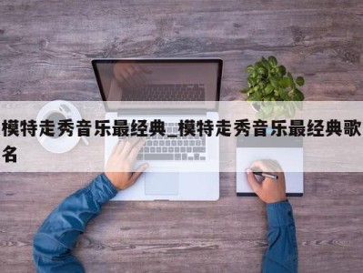 泉州模特走秀音乐最经典_模特走秀音乐最经典歌名 