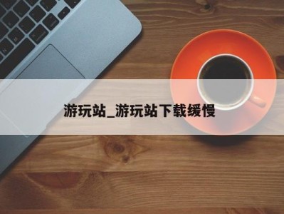 泉州游玩站_游玩站下载缓慢 