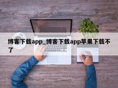 泉州博客下载app_博客下载app苹果下载不了 