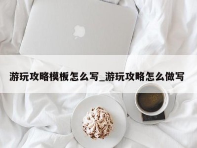 泉州游玩攻略模板怎么写_游玩攻略怎么做写 