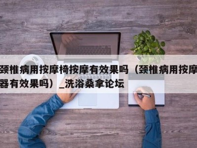 泉州颈椎病用按摩椅按摩有效果吗（颈椎病用按摩器有效果吗）_洗浴桑拿论坛