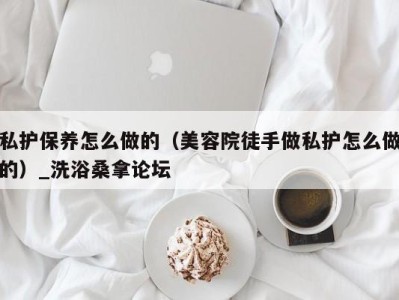 泉州私护保养怎么做的（美容院徒手做私护怎么做的）_洗浴桑拿论坛