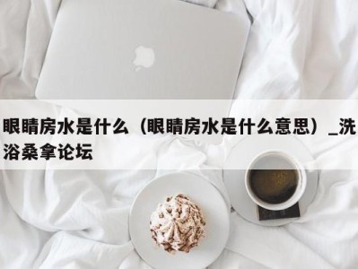 泉州眼睛房水是什么（眼睛房水是什么意思）_洗浴桑拿论坛