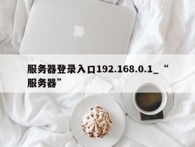 泉州服务器登录入口192.168.0.1_“服务器” 