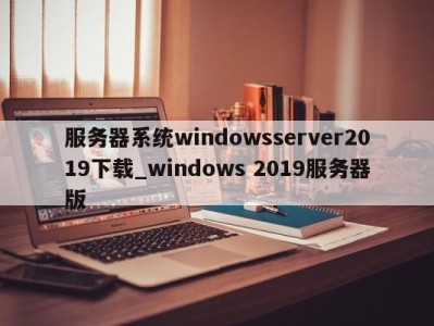 泉州服务器系统windowsserver2019下载_windows 2019服务器版 